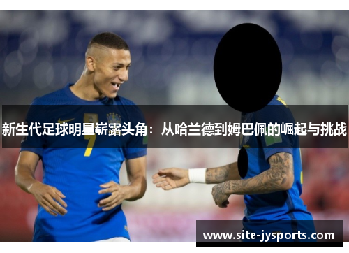 新生代足球明星崭露头角：从哈兰德到姆巴佩的崛起与挑战