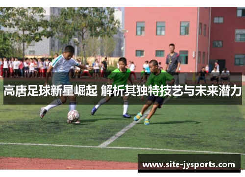 高唐足球新星崛起 解析其独特技艺与未来潜力 高唐足球新星崛起 解析其独特技艺与未来潜力