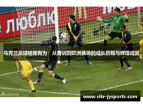 乌克兰足球明星有为:从青训到欧洲赛场的成长历程与辉煌成就 乌克兰足球明星有为:从青训到欧洲赛场的成长历程与辉煌成就