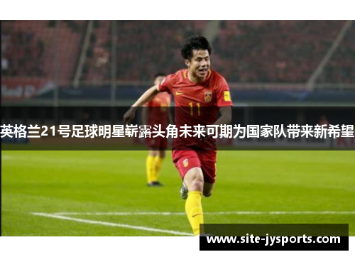 英格兰21号足球明星崭露头角未来可期为国家队带来新希望