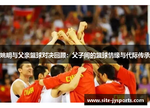 姚明与父亲篮球对决回顾：父子间的篮球情缘与代际传承
