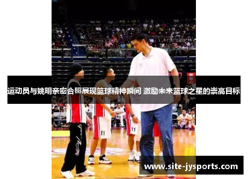 运动员与姚明亲密合照展现篮球精神瞬间 激励未来篮球之星的崇高目标