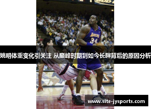 姚明体重变化引关注 从巅峰时期到如今长胖背后的原因分析