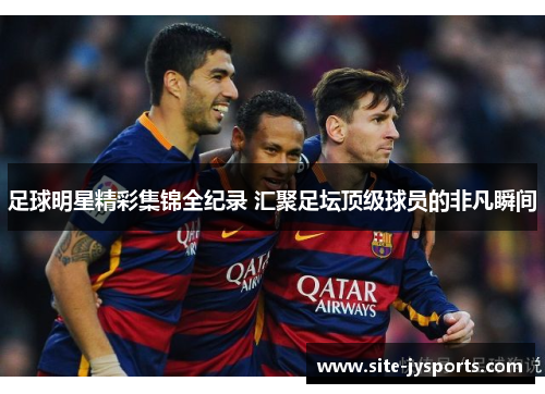 足球明星精彩集锦全纪录 汇聚足坛顶级球员的非凡瞬间