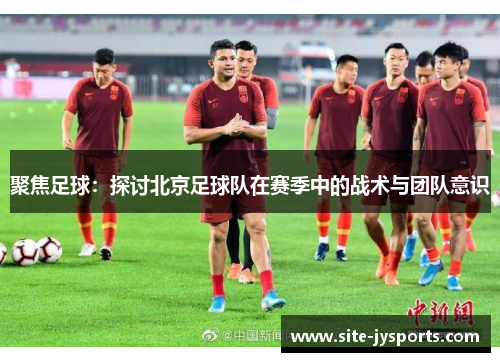 聚焦足球：探讨北京足球队在赛季中的战术与团队意识