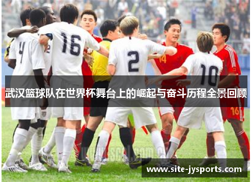 武汉篮球队在世界杯舞台上的崛起与奋斗历程全景回顾