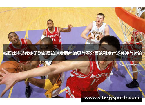 新疆球迷怒斥姚明对新疆篮球发展的偏见与不公言论引发广泛关注与讨论