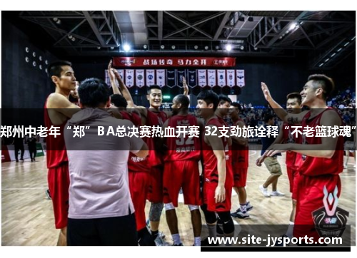 郑州中老年“郑”BA总决赛热血开赛 32支劲旅诠释“不老篮球魂” 郑州中老年“郑”BA总决赛热血开赛 32支劲旅诠释“不老篮球魂”